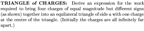 $\textstyle \parbox{4.25in}{%
{\bf TRIANGLE of CHARGES: }
Derive an expression  . . . 
 . . . tre of the triangle.
(Initially the charges are all infinitely far apart.)
}$