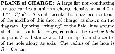 $\textstyle \parbox{3.25in}{%
{\bf PLANE of CHARGE: }
A large flat non-conducti . . . 
 . . . re of the hole along its
axis. The radius of the hole is $R =
0.4 %
$ ~m.
}$